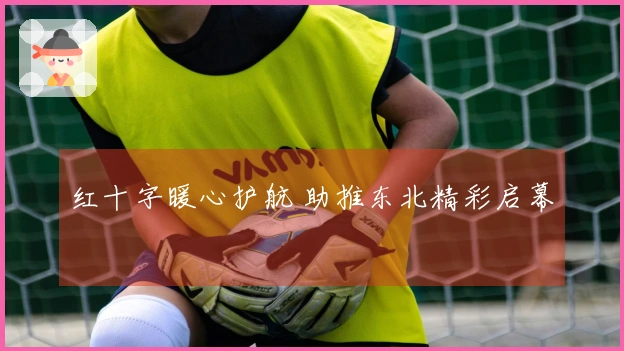 红十字暖心护航 助推东北精彩启幕