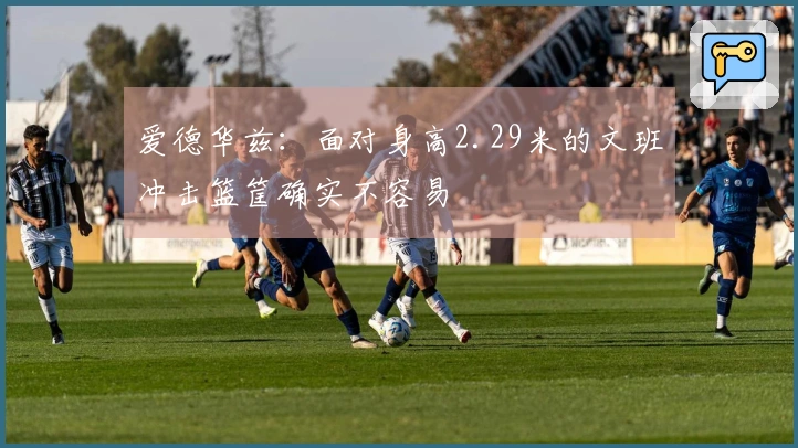 爱德华兹：面对身高2.29米的文班冲击篮筐确实不容易